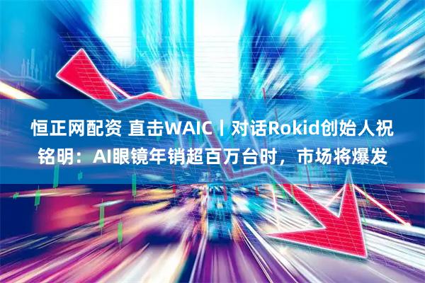恒正网配资 直击WAIC丨对话Rokid创始人祝铭明：AI眼镜年销超百万台时，市场将爆发