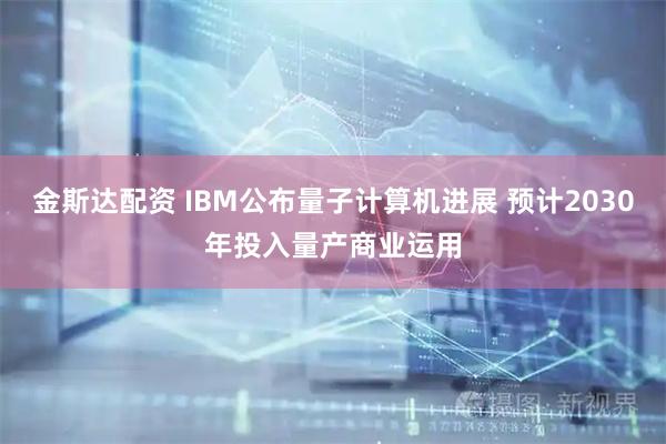 金斯达配资 IBM公布量子计算机进展 预计2030年投入量产商业运用