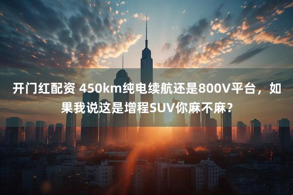 开门红配资 450km纯电续航还是800V平台，如果我说这是增程SUV你麻不麻？