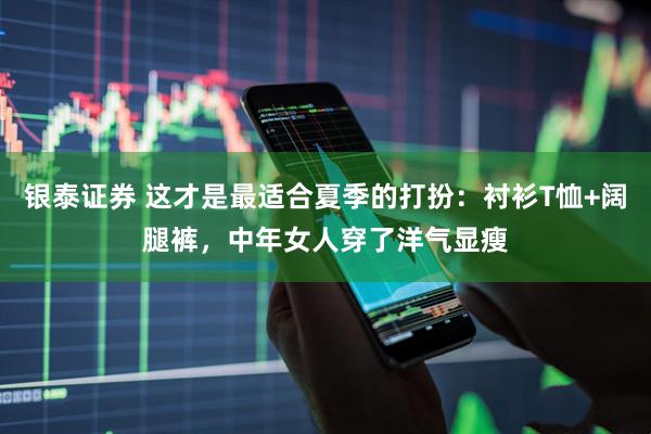 银泰证券 这才是最适合夏季的打扮：衬衫T恤+阔腿裤，中年女人穿了洋气显瘦