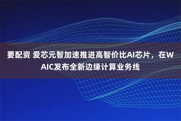 要配资 爱芯元智加速推进高智价比AI芯片，在WAIC发布全新边缘计算业务线