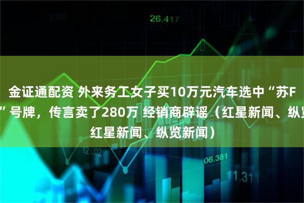 金证通配资 外来务工女子买10万元汽车选中“苏F88888”号牌，传言卖了280万 经销商辟谣（红星新闻、纵览新闻）
