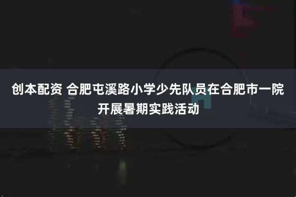 创本配资 合肥屯溪路小学少先队员在合肥市一院开展暑期实践活动