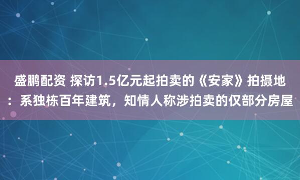 盛鹏配资 探访1.5亿元起拍卖的《安家》拍摄地：系独栋百年建筑，知情人称涉拍卖的仅部分房屋