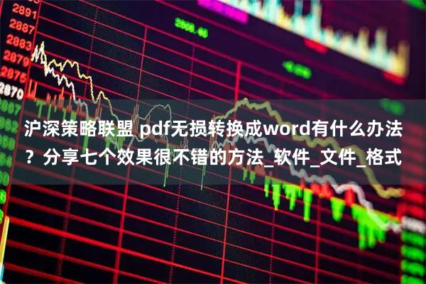 沪深策略联盟 pdf无损转换成word有什么办法？分享七个效果很不错的方法_软件_文件_格式