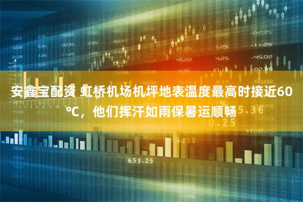 安鑫宝配资 虹桥机场机坪地表温度最高时接近60℃，他们挥汗如雨保暑运顺畅