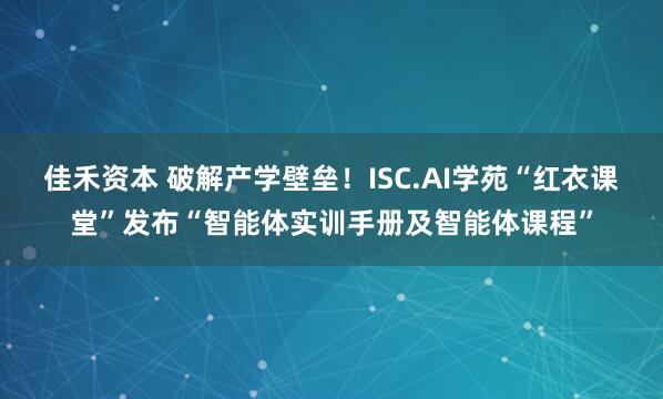 佳禾资本 破解产学壁垒！ISC.AI学苑“红衣课堂”发布“智能体实训手册及智能体课程”