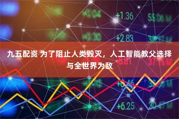 九五配资 为了阻止人类毁灭，人工智能教父选择与全世界为敌