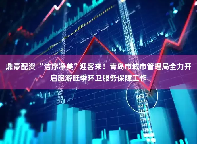 鼎豪配资 “洁序净美”迎客来！青岛市城市管理局全力开启旅游旺季环卫服务保障工作