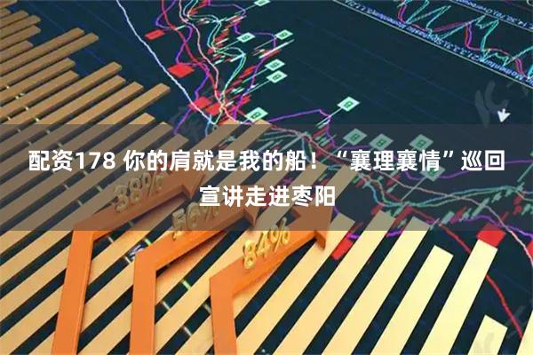 配资178 你的肩就是我的船！“襄理襄情”巡回宣讲走进枣阳