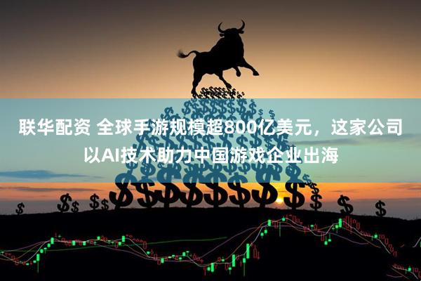 联华配资 全球手游规模超800亿美元，这家公司以AI技术助力中国游戏企业出海