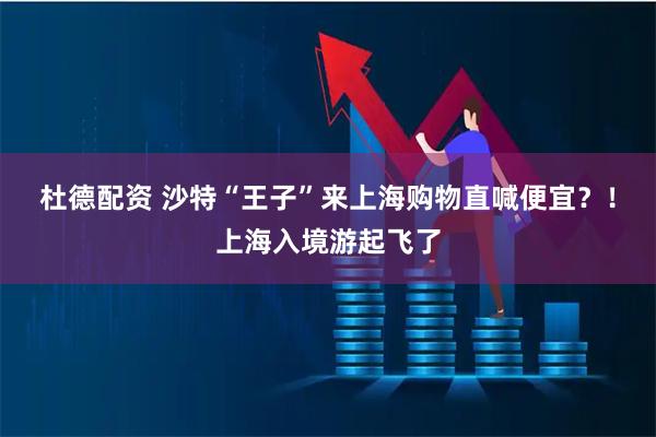 杜德配资 沙特“王子”来上海购物直喊便宜？！上海入境游起飞了