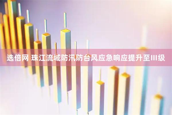 选倍网 珠江流域防汛防台风应急响应提升至Ⅲ级
