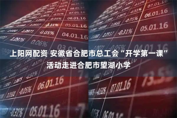 上阳网配资 安徽省合肥市总工会“开学第一课”活动走进合肥市望湖小学