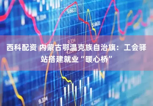 西科配资 内蒙古鄂温克族自治旗：工会驿站搭建就业“暖心桥”