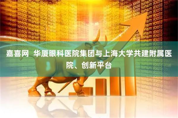 嘉喜网  华厦眼科医院集团与上海大学共建附属医院、创新平台