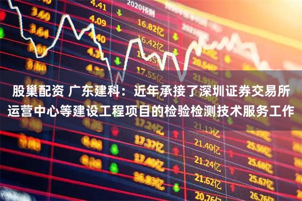 股巢配资 广东建科：近年承接了深圳证券交易所运营中心等建设工程项目的检验检测技术服务工作