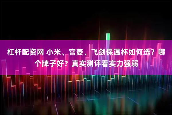 杠杆配资网 小米、宫菱、飞剑保温杯如何选？哪个牌子好？真实测评看实力强弱