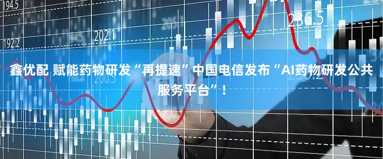 鑫优配 赋能药物研发“再提速”中国电信发布“AI药物研发公共服务平台”！
