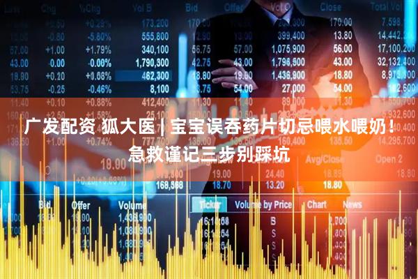 广发配资 狐大医 | 宝宝误吞药片切忌喂水喂奶！急救谨记三步别踩坑