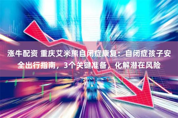 涨牛配资 重庆艾米熊自闭症康复：自闭症孩子安全出行指南，3个关键准备，化解潜在风险