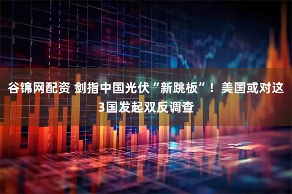 谷锦网配资 剑指中国光伏“新跳板”!美国或对这3国发起双反调查