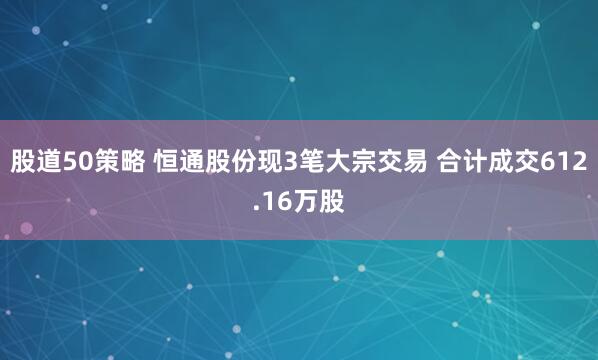 股道50策略 恒通股份现3笔大宗交易 合计成交612.16万股